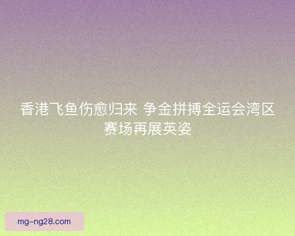 香港飞鱼伤愈归来 争金拼搏全运会湾区赛场再展英姿
