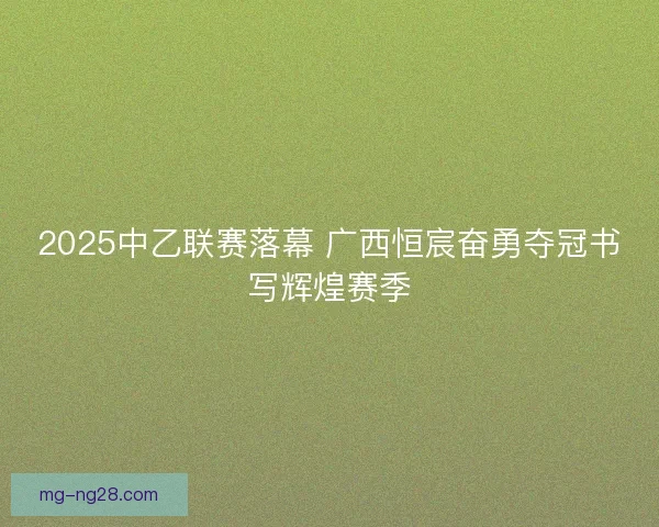 2025中乙联赛落幕 广西恒宸奋勇夺冠书写辉煌赛季