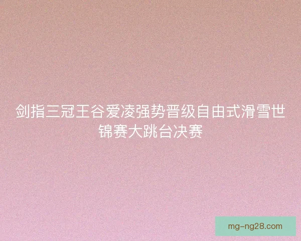 剑指三冠王谷爱凌强势晋级自由式滑雪世锦赛大跳台决赛