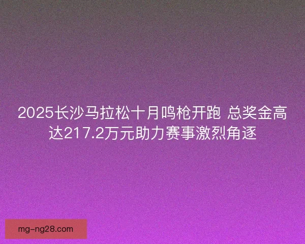 2025长沙马拉松十月鸣枪开跑 总奖金高达217.2万元助力赛事激烈角逐